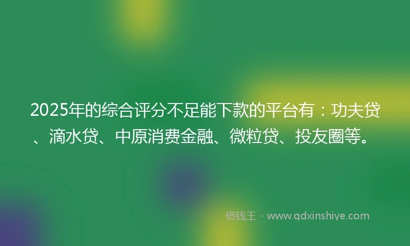 2025年的综合评分不足能下款的平台有：功夫贷、滴水贷、中原消费金融、微粒贷、投友圈等。