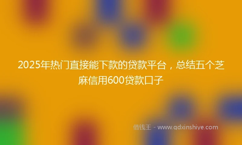 2025年热门直接能下款的贷款平台，总结五个芝麻信用600贷款口子