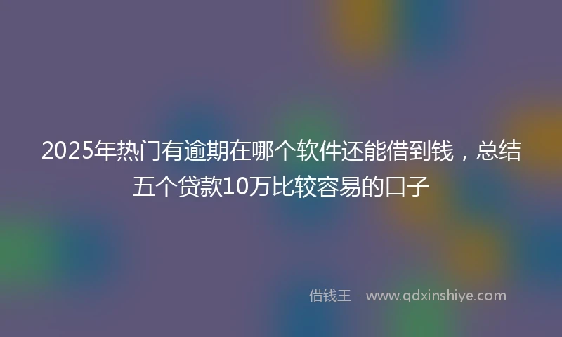 2025年热门有逾期在哪个软件还能借到钱，总结五个贷款10万比较容易的口子