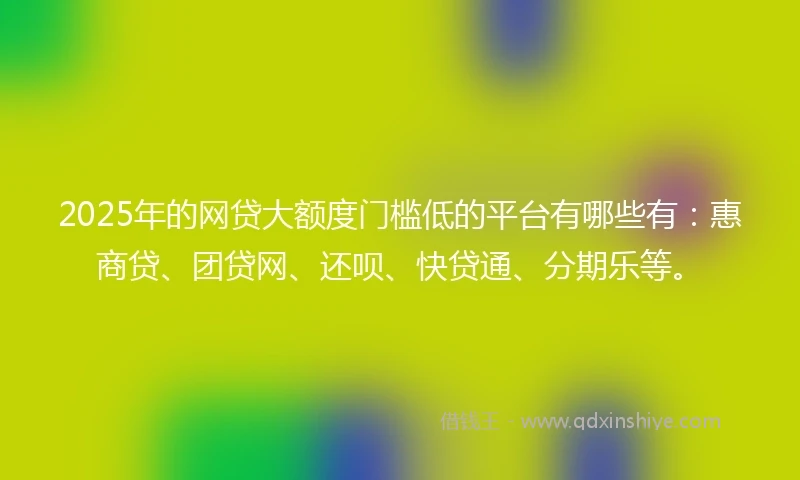 2025年的网贷大额度门槛低的平台有哪些有：惠商贷、团贷网、还呗、快贷通、分期乐等。