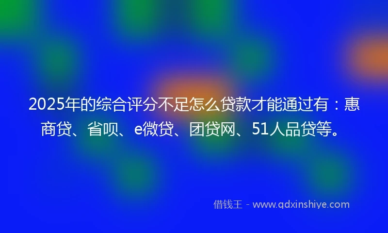 2025年的综合评分不足怎么贷款才能通过有:惠商贷、省呗、e微贷、团贷网、51人品贷等。
