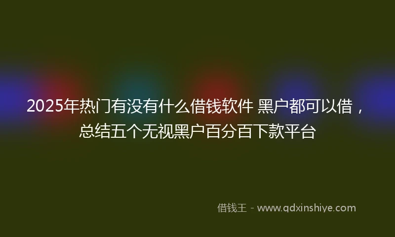 2025年热门有没有什么借钱软件 黑户都可以借，总结五个无视黑户百分百下款平台