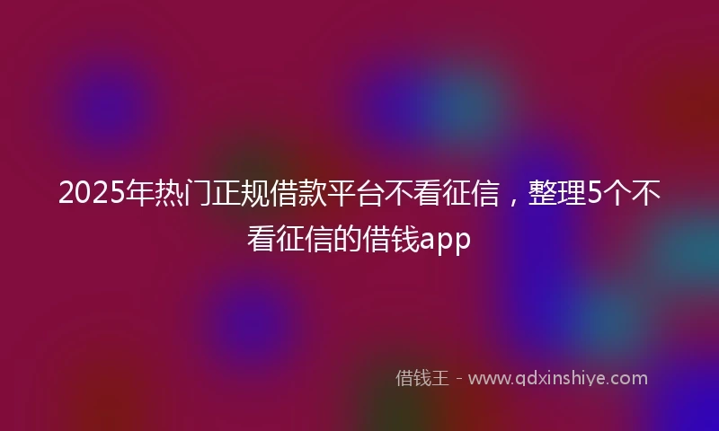 2025年热门正规借款平台不看征信，整理5个不看征信的借钱app