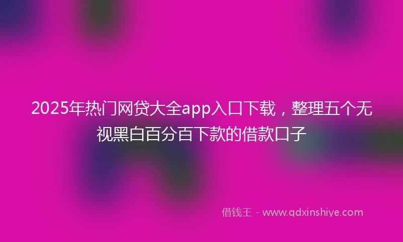 2025年热门网贷大全app入口下载，整理五个无视黑白百分百下款的借款口子