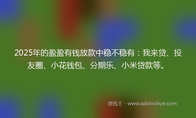 2025年的盈盈有钱放款中稳不稳有：我来贷、投友圈、小花钱包、分期乐、小米贷款等。