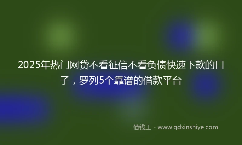 2025年热门网贷不看征信不看负债快速下款的口子，罗列5个靠谱的借款平台