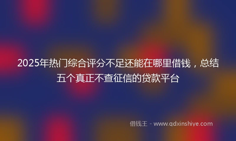 2025年热门综合评分不足还能在哪里借钱，总结五个真正不查征信的贷款平台