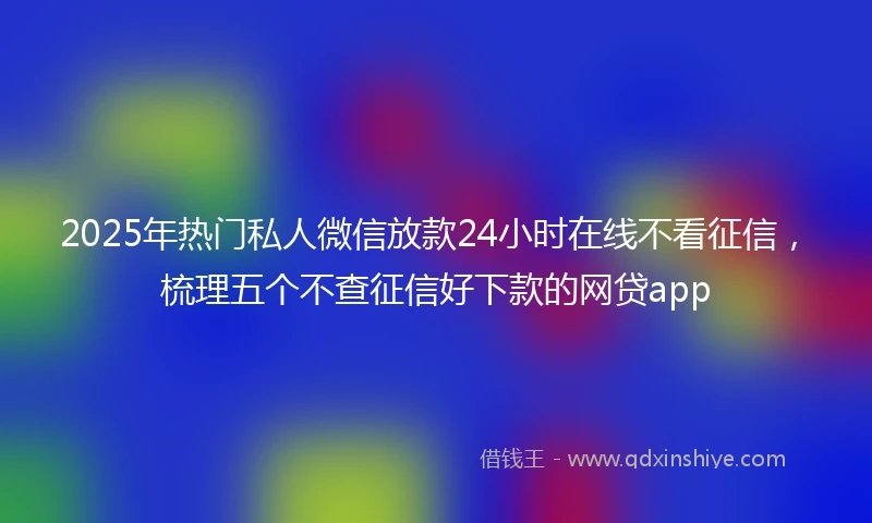 2025年热门私人微信放款24小时在线不看征信，梳理五个不查征信好下款的网贷app