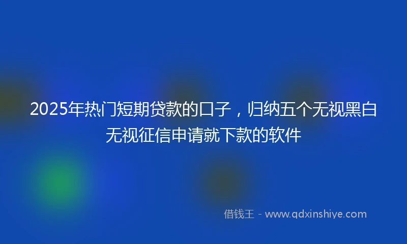 2025年热门短期贷款的口子，归纳五个无视黑白无视征信申请就下款的软件