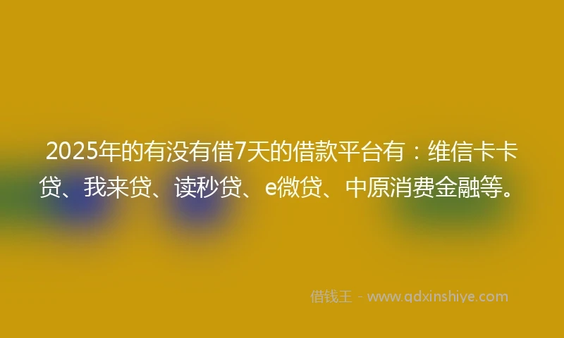 2025年的有没有借7天的借款平台有：维信卡卡贷、我来贷、读秒贷、e微贷、中原消费金融等。