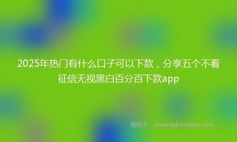 2025年热门有什么口子可以下款，分享五个不看征信无视黑白百分百下款app