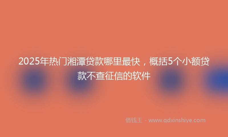 2025年热门湘潭贷款哪里最快，概括5个小额贷款不查征信的软件