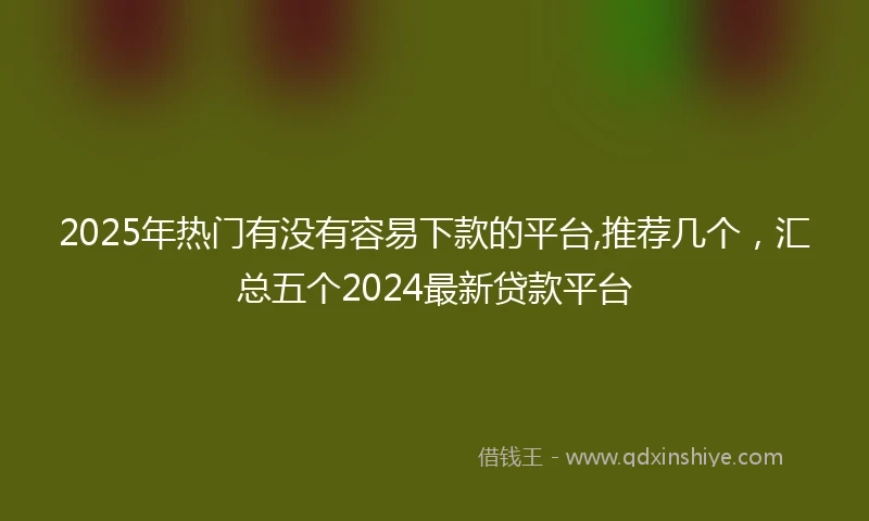 2025年热门有没有容易下款的平台,推荐几个，汇总五个2024最新贷款平台