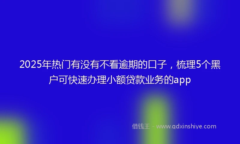 2025年热门有没有不看逾期的口子，梳理5个黑户可快速办理小额贷款业务的app
