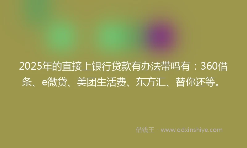 2025年的直接上银行贷款有办法带吗有：360借条、e微贷、美团生活费、东方汇、替你还等。