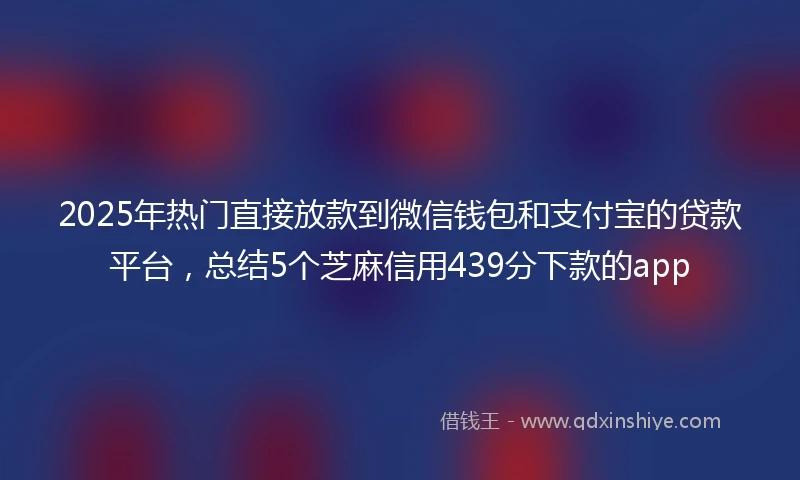 2025年热门直接放款到微信钱包和支付宝的贷款平台，总结5个芝麻信用439分下款的app