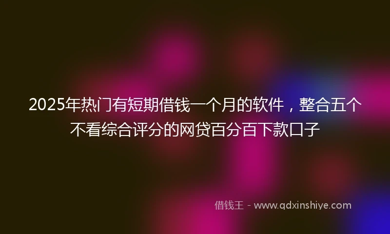2025年热门有短期借钱一个月的软件，整合五个不看综合评分的网贷百分百下款口子