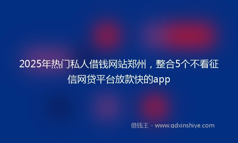 2025年热门私人借钱网站郑州，整合5个不看征信网贷平台放款快的app