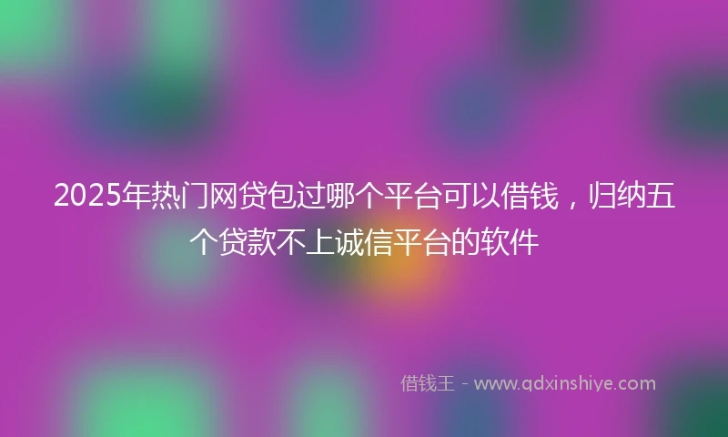 2025年热门网贷包过哪个平台可以借钱，归纳五个贷款不上诚信平台的软件