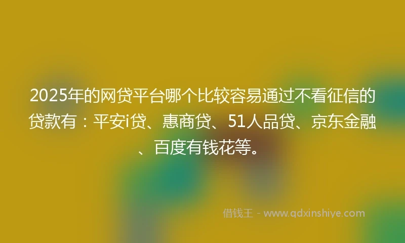 2025年的网贷平台哪个比较容易通过不看征信的贷款有：平安i贷、惠商贷、51人品贷、京东金融、百度有钱花等。
