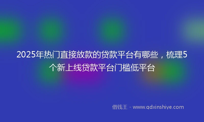 2025年热门直接放款的贷款平台有哪些，梳理5个新上线贷款平台门槛低平台
