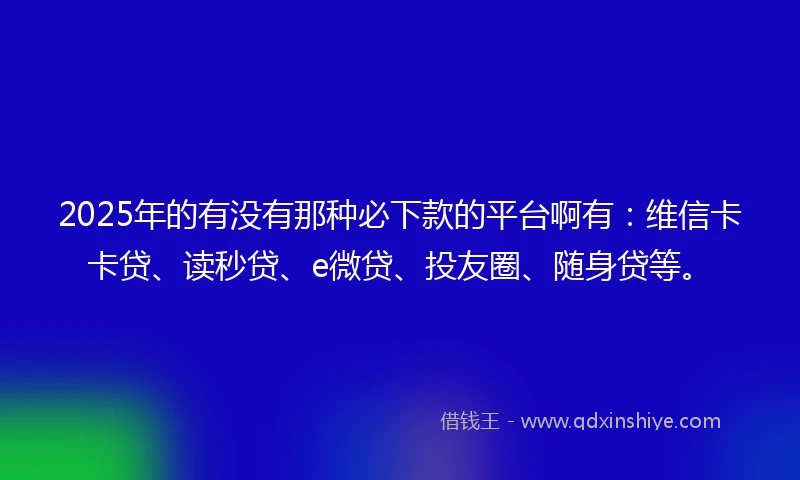 2025年的有没有那种必下款的平台啊有：维信卡卡贷、读秒贷、e微贷、投友圈、随身贷等。