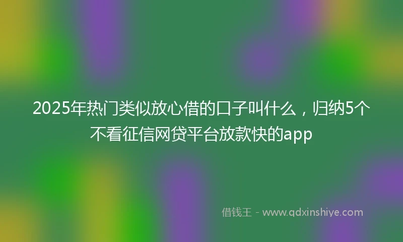 2025年热门类似放心借的口子叫什么，归纳5个不看征信网贷平台放款快的app