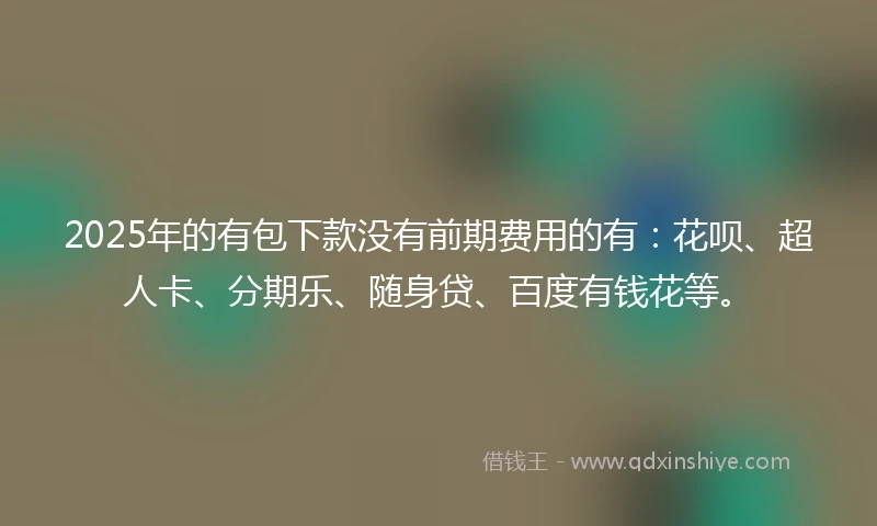2025年的有包下款没有前期费用的有：花呗、超人卡、分期乐、随身贷、百度有钱花等。