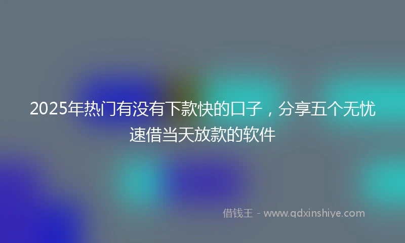 2025年热门有没有下款快的口子，分享五个无忧速借当天放款的软件