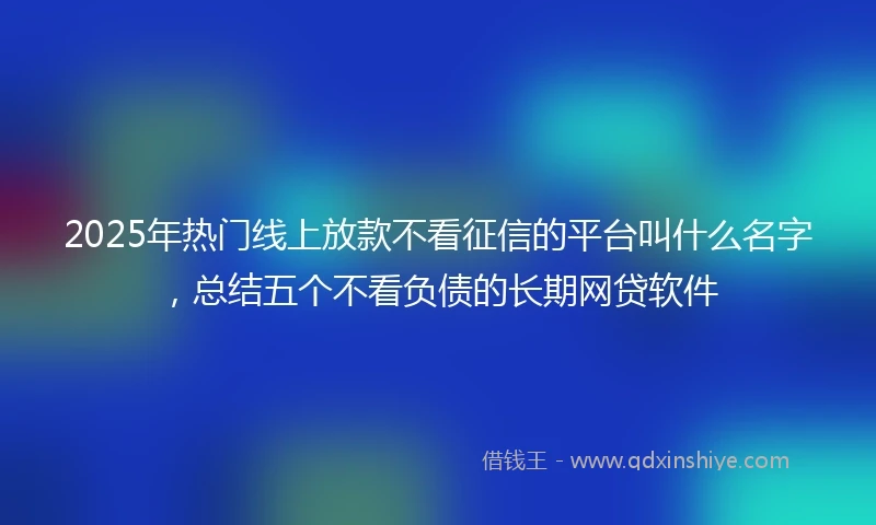 2025年热门线上放款不看征信的平台叫什么名字，总结五个不看负债的长期网贷软件