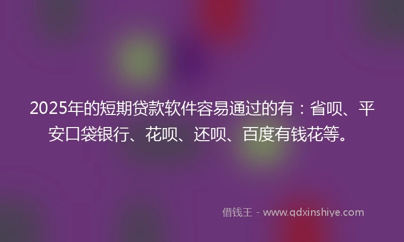 2025年的短期贷款软件容易通过的有：省呗、平安口袋银行、花呗、还呗、百度有钱花等。