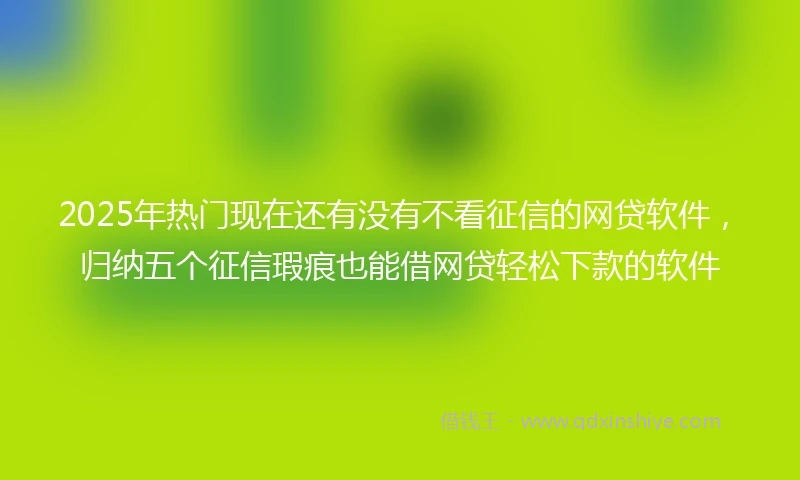 2025年热门现在还有没有不看征信的网贷软件，归纳五个征信瑕疵也能借网贷轻松下款的软件