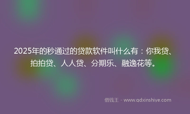 2025年的秒通过的贷款软件叫什么有：你我贷、拍拍贷、人人贷、分期乐、融逸花等。