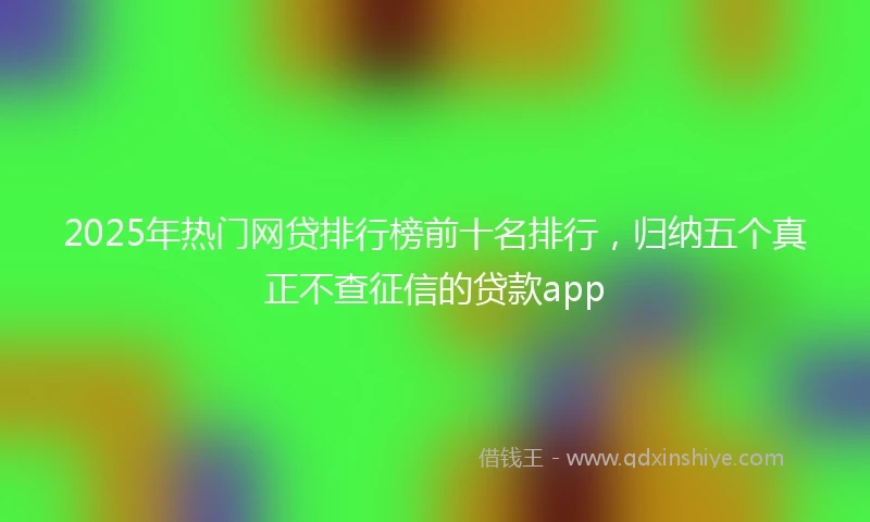 2025年热门网贷排行榜前十名排行，归纳五个真正不查征信的贷款app