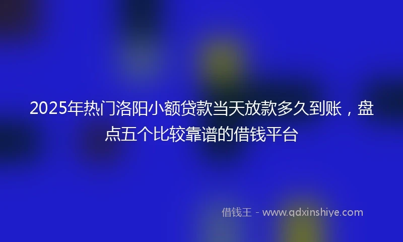 2025年热门洛阳小额贷款当天放款多久到账，盘点五个比较靠谱的借钱平台
