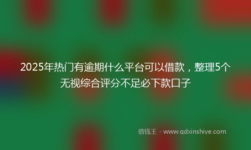2025年热门有逾期什么平台可以借款，整理5个无视综合评分不足必下款口子