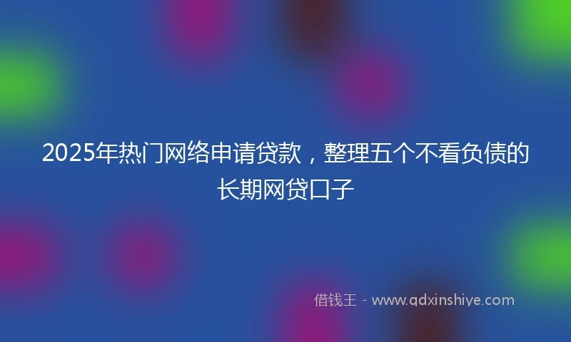 2025年热门网络申请贷款，整理五个不看负债的长期网贷口子