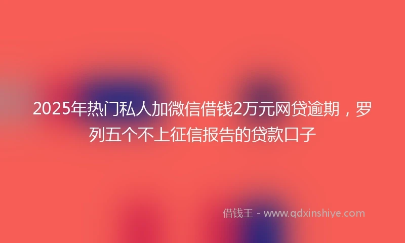 2025年热门私人加微信借钱2万元网贷逾期，罗列五个不上征信报告的贷款口子