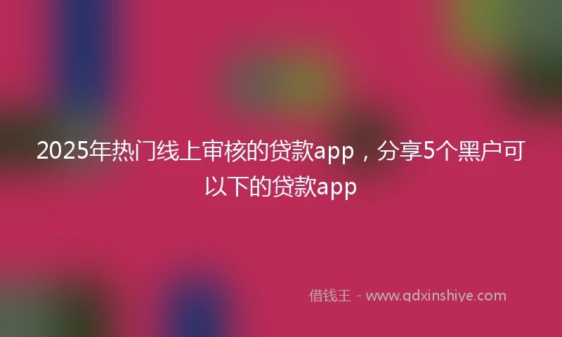 2025年热门线上审核的贷款app，分享5个黑户可以下的贷款app