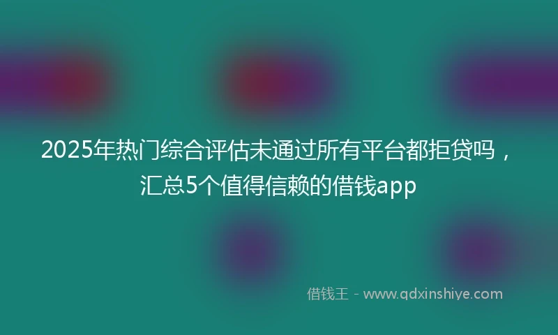 2025年热门综合评估未通过所有平台都拒贷吗，汇总5个值得信赖的借钱app