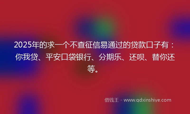 2025年的求一个不查征信易通过的贷款口子有：你我贷、平安口袋银行、分期乐、还呗、替你还等。