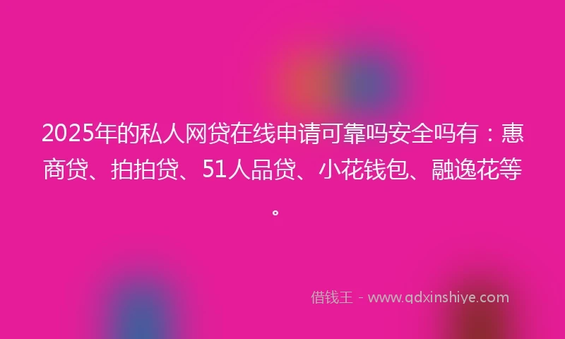 2025年的私人网贷在线申请可靠吗安全吗有：惠商贷、拍拍贷、51人品贷、小花钱包、融逸花等。