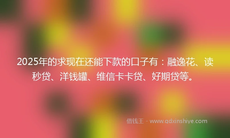 2025年的求现在还能下款的口子有：融逸花、读秒贷、洋钱罐、维信卡卡贷、好期贷等。