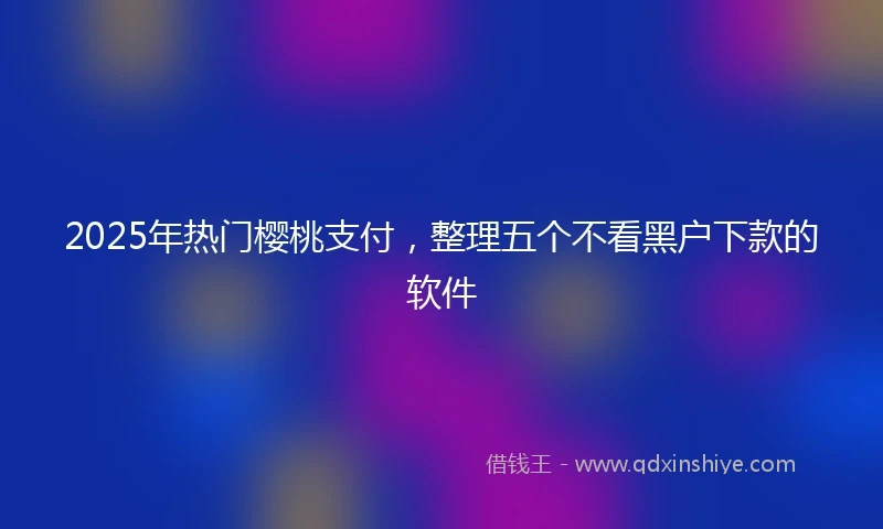 2025年热门樱桃支付，整理五个不看黑户下款的软件