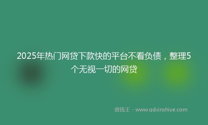 2025年热门网贷下款快的平台不看负债，整理5个无视一切的网贷