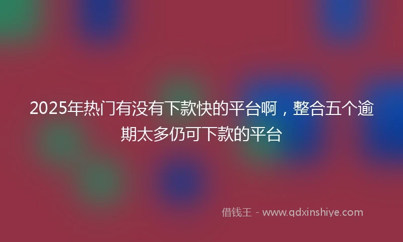 2025年热门有没有下款快的平台啊，整合五个逾期太多仍可下款的平台