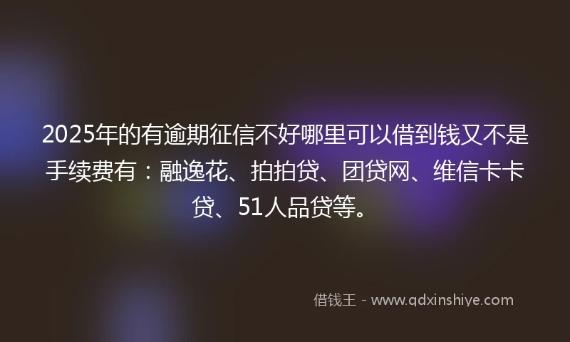 2025年的有逾期征信不好哪里可以借到钱又不是手续费有：融逸花、拍拍贷、团贷网、维信卡卡贷、51人品贷等。