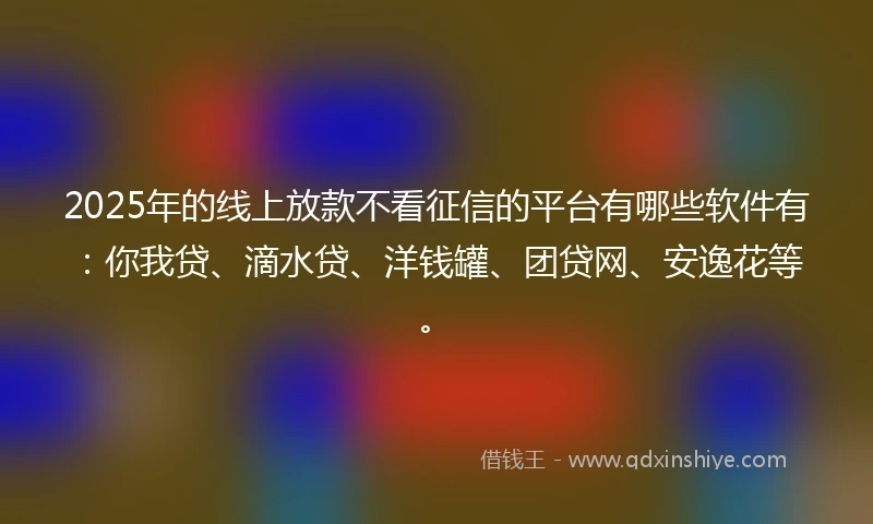 2025年的线上放款不看征信的平台有哪些软件有：你我贷、滴水贷、洋钱罐、团贷网、安逸花等。