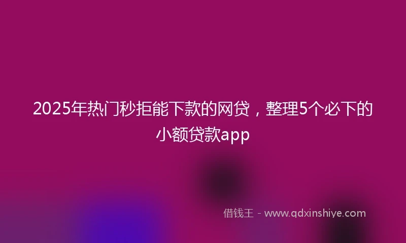 2025年热门秒拒能下款的网贷，整理5个必下的小额贷款app