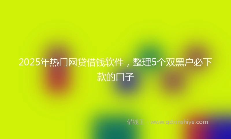 2025年热门网贷借钱软件，整理5个双黑户必下款的口子